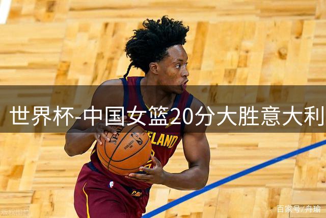 世界杯-中国女篮20分大胜意大利锁D组第二 韩旭19+10杨舒予15分